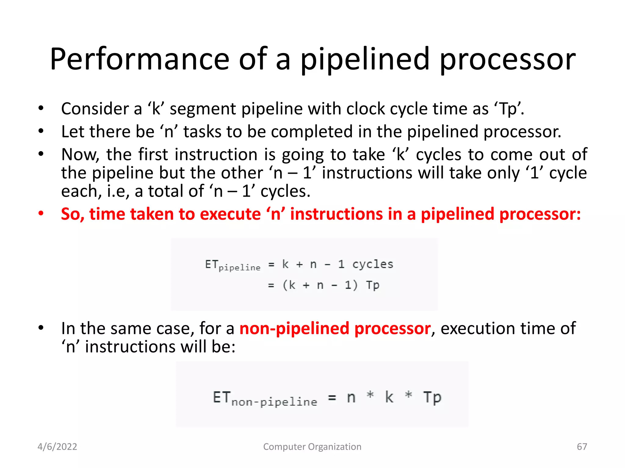Performance of a pipelined processor
• Consider a ‘k’ segment pipeline with clock cycle time as ‘Tp’.
• Let there be ‘n’ tasks to be completed in the pipelined processor.
• Now, the first instruction is going to take ‘k’ cycles to come out of
the pipeline but the other ‘n – 1’ instructions will take only ‘1’ cycle
each, i.e, a total of ‘n – 1’ cycles.
• So, time taken to execute ‘n’ instructions in a pipelined processor:
• In the same case, for a non-pipelined processor, execution time of
‘n’ instructions will be:
4/6/2022 Computer Organization 67
 