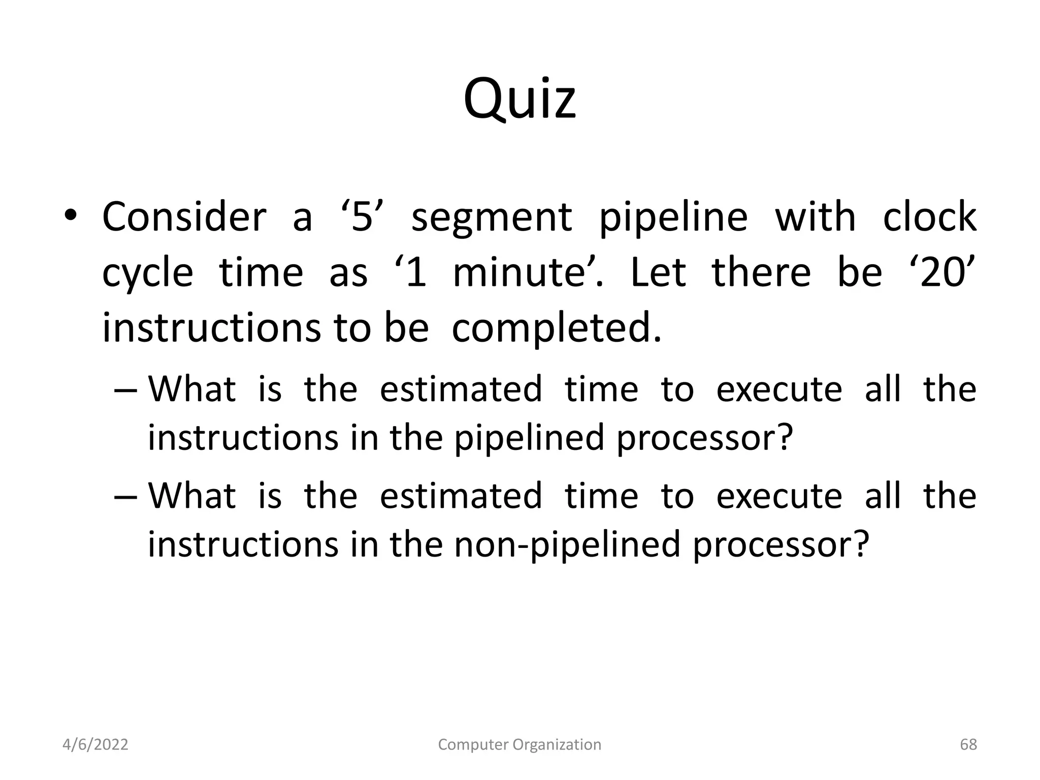 Quiz
• Consider a ‘5’ segment pipeline with clock
cycle time as ‘1 minute’. Let there be ‘20’
instructions to be completed.
– What is the estimated time to execute all the
instructions in the pipelined processor?
– What is the estimated time to execute all the
instructions in the non-pipelined processor?
4/6/2022 Computer Organization 68
 