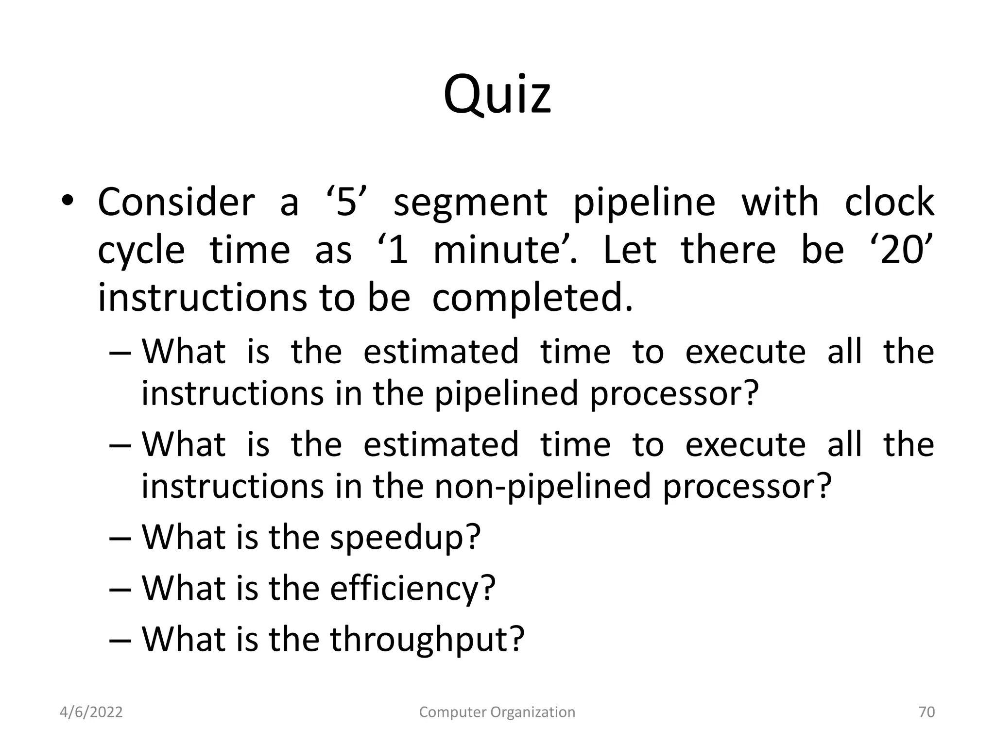 Quiz
• Consider a ‘5’ segment pipeline with clock
cycle time as ‘1 minute’. Let there be ‘20’
instructions to be completed.
– What is the estimated time to execute all the
instructions in the pipelined processor?
– What is the estimated time to execute all the
instructions in the non-pipelined processor?
– What is the speedup?
– What is the efficiency?
– What is the throughput?
4/6/2022 Computer Organization 70
 