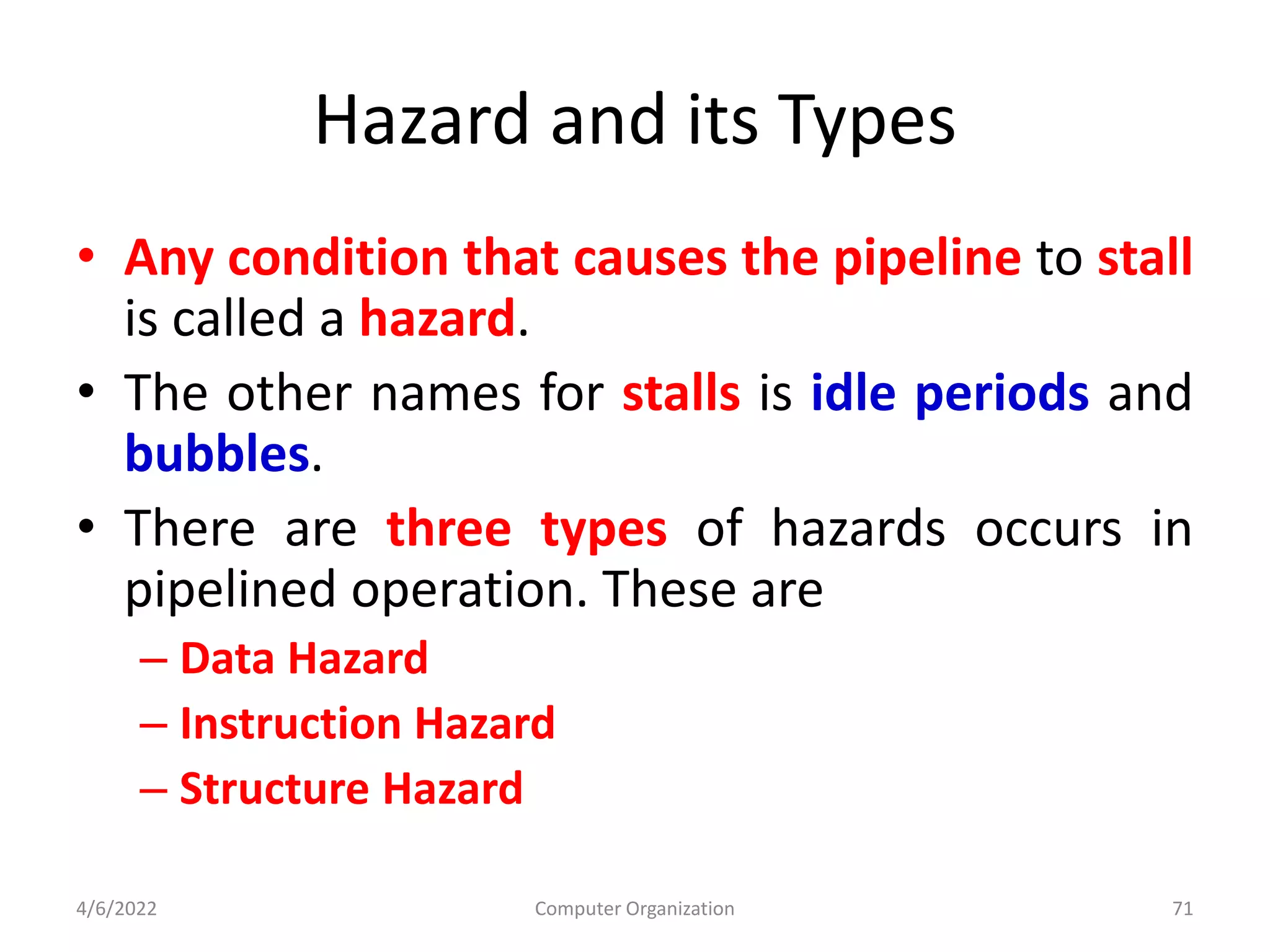 Hazard and its Types
• Any condition that causes the pipeline to stall
is called a hazard.
• The other names for stalls is idle periods and
bubbles.
• There are three types of hazards occurs in
pipelined operation. These are
– Data Hazard
– Instruction Hazard
– Structure Hazard
4/6/2022 Computer Organization 71
 