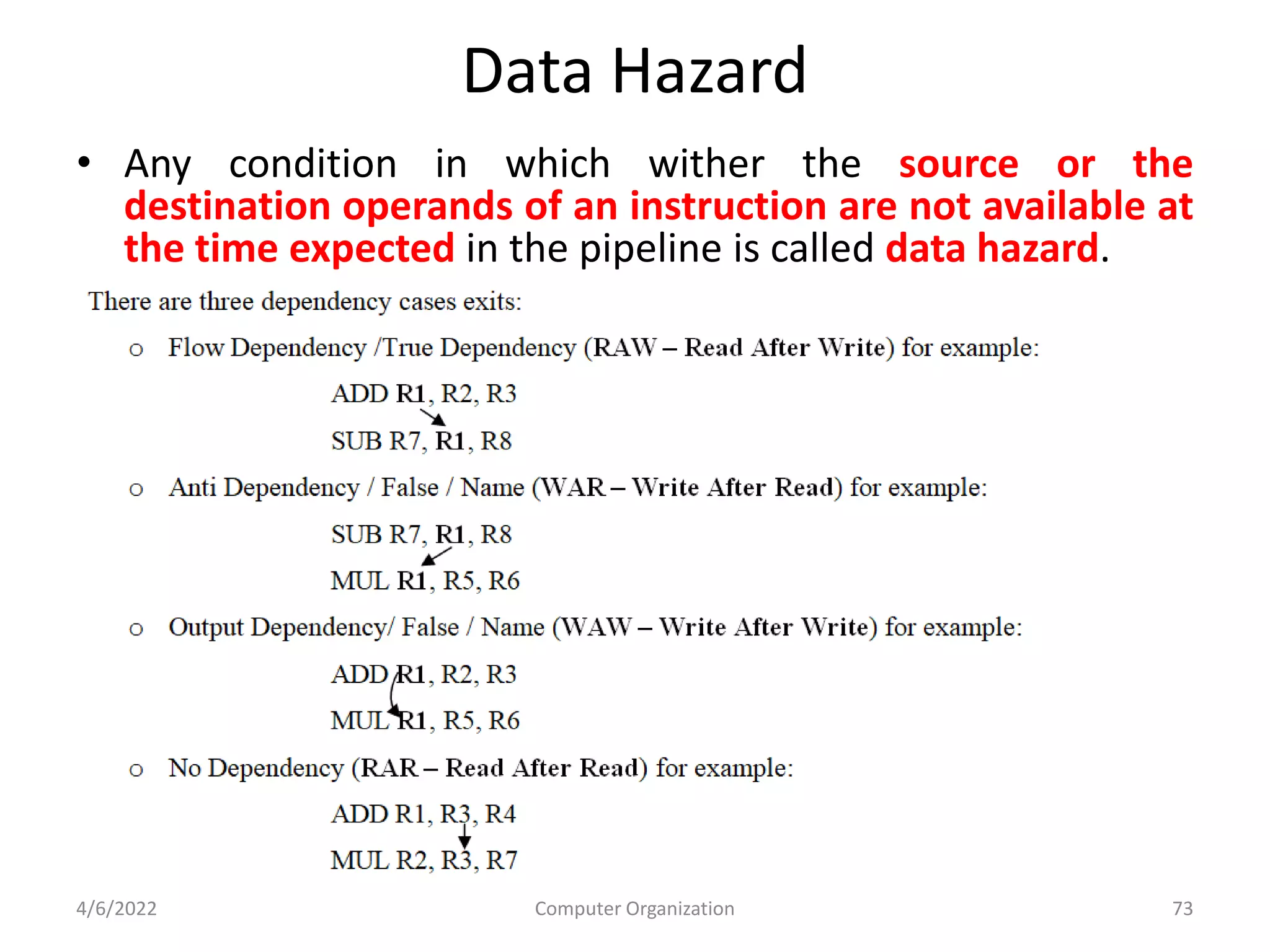 Data Hazard
• Any condition in which wither the source or the
destination operands of an instruction are not available at
the time expected in the pipeline is called data hazard.
4/6/2022 Computer Organization 73
 