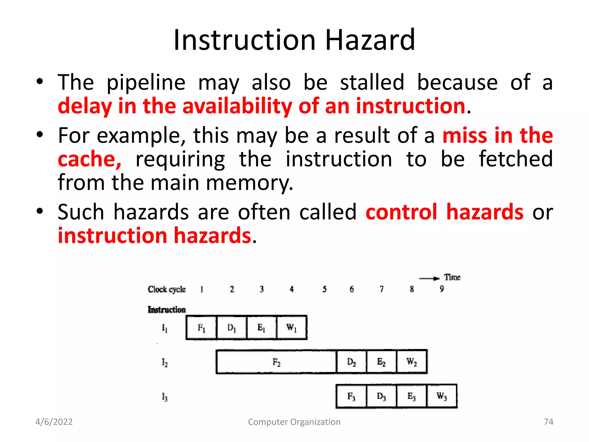 Instruction Hazard
• The pipeline may also be stalled because of a
delay in the availability of an instruction.
• For example, this may be a result of a miss in the
cache, requiring the instruction to be fetched
from the main memory.
• Such hazards are often called control hazards or
instruction hazards.
4/6/2022 Computer Organization 74
 