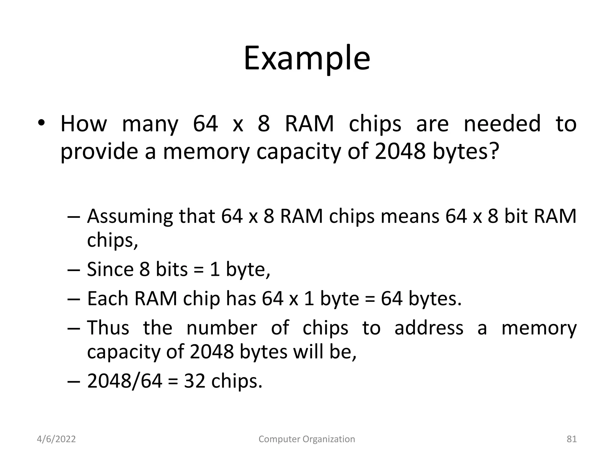 Example
• How many 64 x 8 RAM chips are needed to
provide a memory capacity of 2048 bytes?
– Assuming that 64 x 8 RAM chips means 64 x 8 bit RAM
chips,
– Since 8 bits = 1 byte,
– Each RAM chip has 64 x 1 byte = 64 bytes.
– Thus the number of chips to address a memory
capacity of 2048 bytes will be,
– 2048/64 = 32 chips.
4/6/2022 Computer Organization 81
 