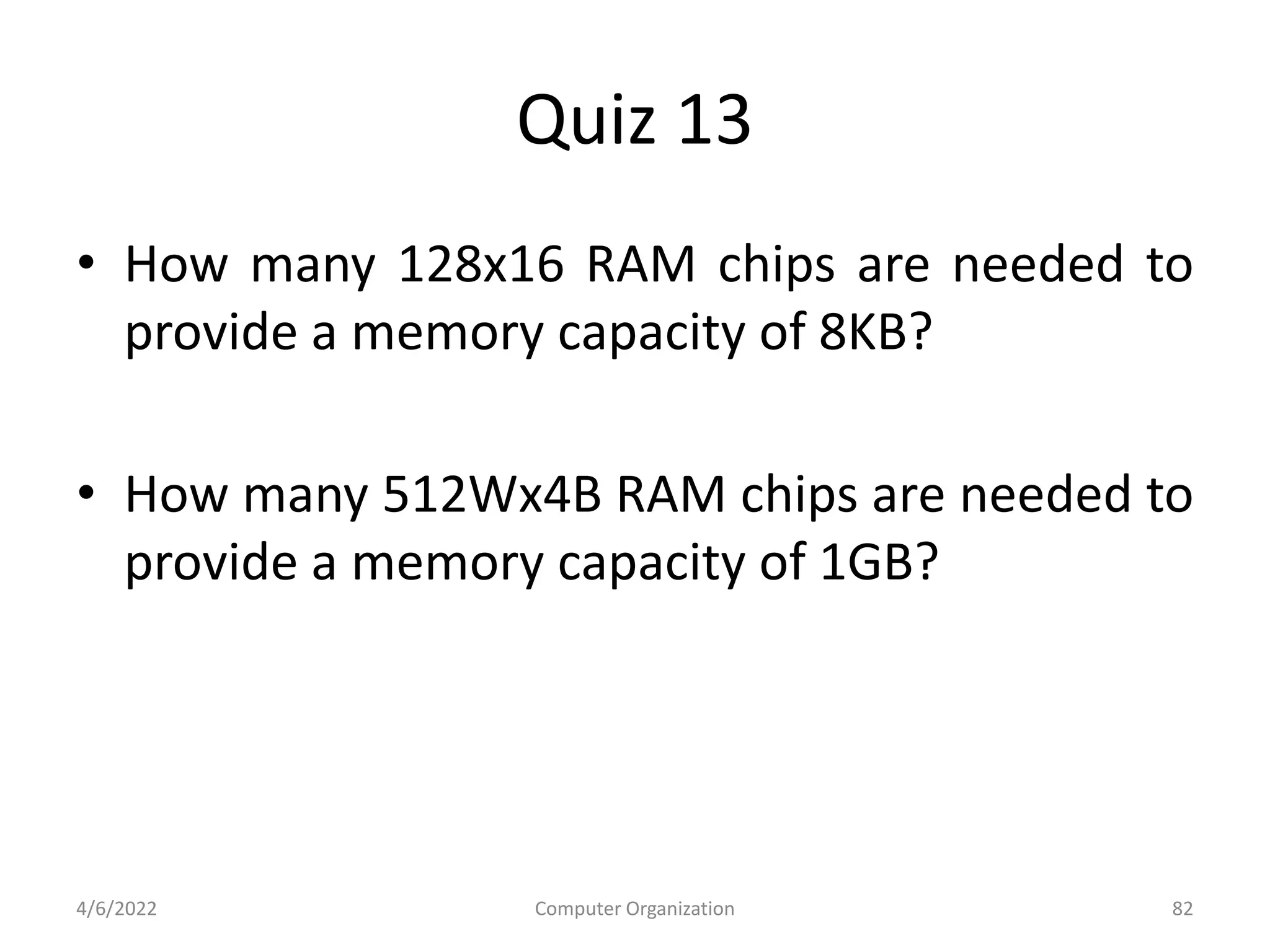 Quiz 13
• How many 128x16 RAM chips are needed to
provide a memory capacity of 8KB?
• How many 512Wx4B RAM chips are needed to
provide a memory capacity of 1GB?
4/6/2022 Computer Organization 82
 