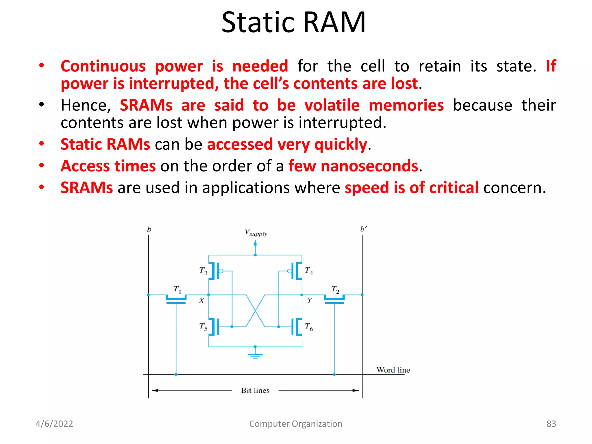 Static RAM
• Continuous power is needed for the cell to retain its state. If
power is interrupted, the cell’s contents are lost.
• Hence, SRAMs are said to be volatile memories because their
contents are lost when power is interrupted.
• Static RAMs can be accessed very quickly.
• Access times on the order of a few nanoseconds.
• SRAMs are used in applications where speed is of critical concern.
4/6/2022 Computer Organization 83
 