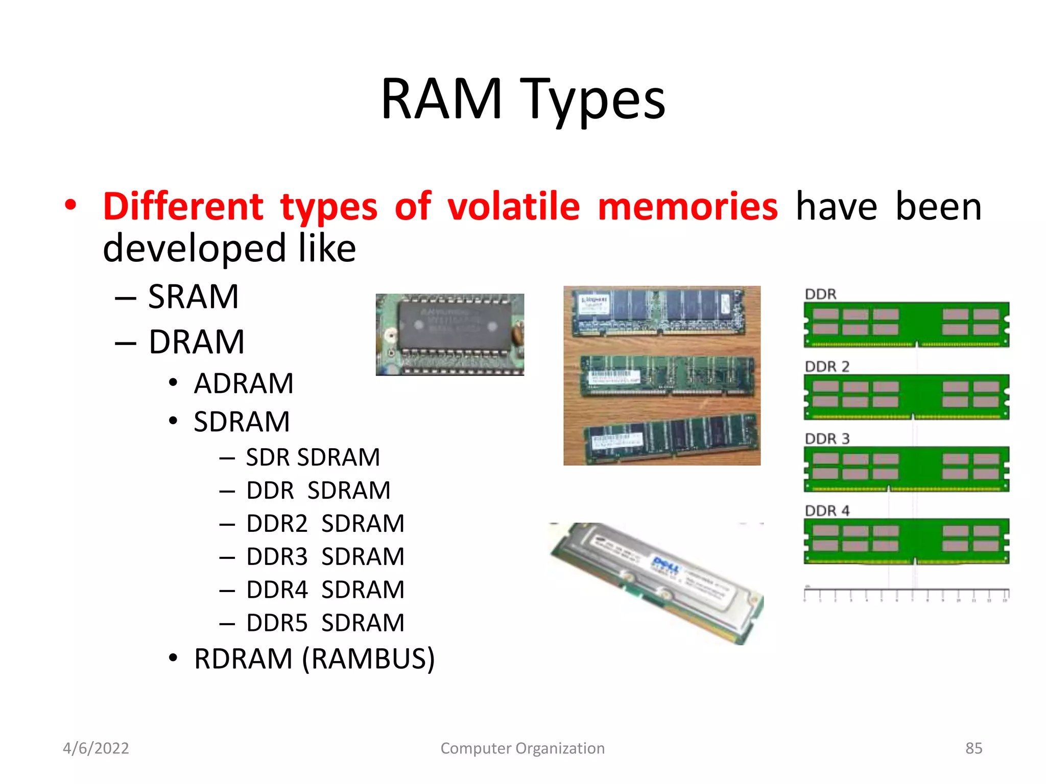 RAM Types
• Different types of volatile memories have been
developed like
– SRAM
– DRAM
• ADRAM
• SDRAM
– SDR SDRAM
– DDR SDRAM
– DDR2 SDRAM
– DDR3 SDRAM
– DDR4 SDRAM
– DDR5 SDRAM
• RDRAM (RAMBUS)
4/6/2022 Computer Organization 85
 