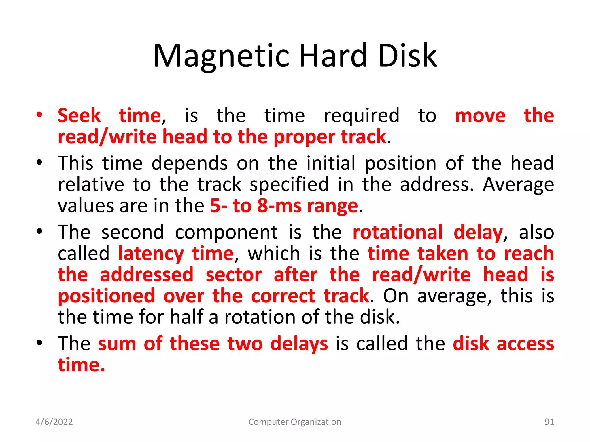 Magnetic Hard Disk
• Seek time, is the time required to move the
read/write head to the proper track.
• This time depends on the initial position of the head
relative to the track specified in the address. Average
values are in the 5- to 8-ms range.
• The second component is the rotational delay, also
called latency time, which is the time taken to reach
the addressed sector after the read/write head is
positioned over the correct track. On average, this is
the time for half a rotation of the disk.
• The sum of these two delays is called the disk access
time.
4/6/2022 Computer Organization 91
 