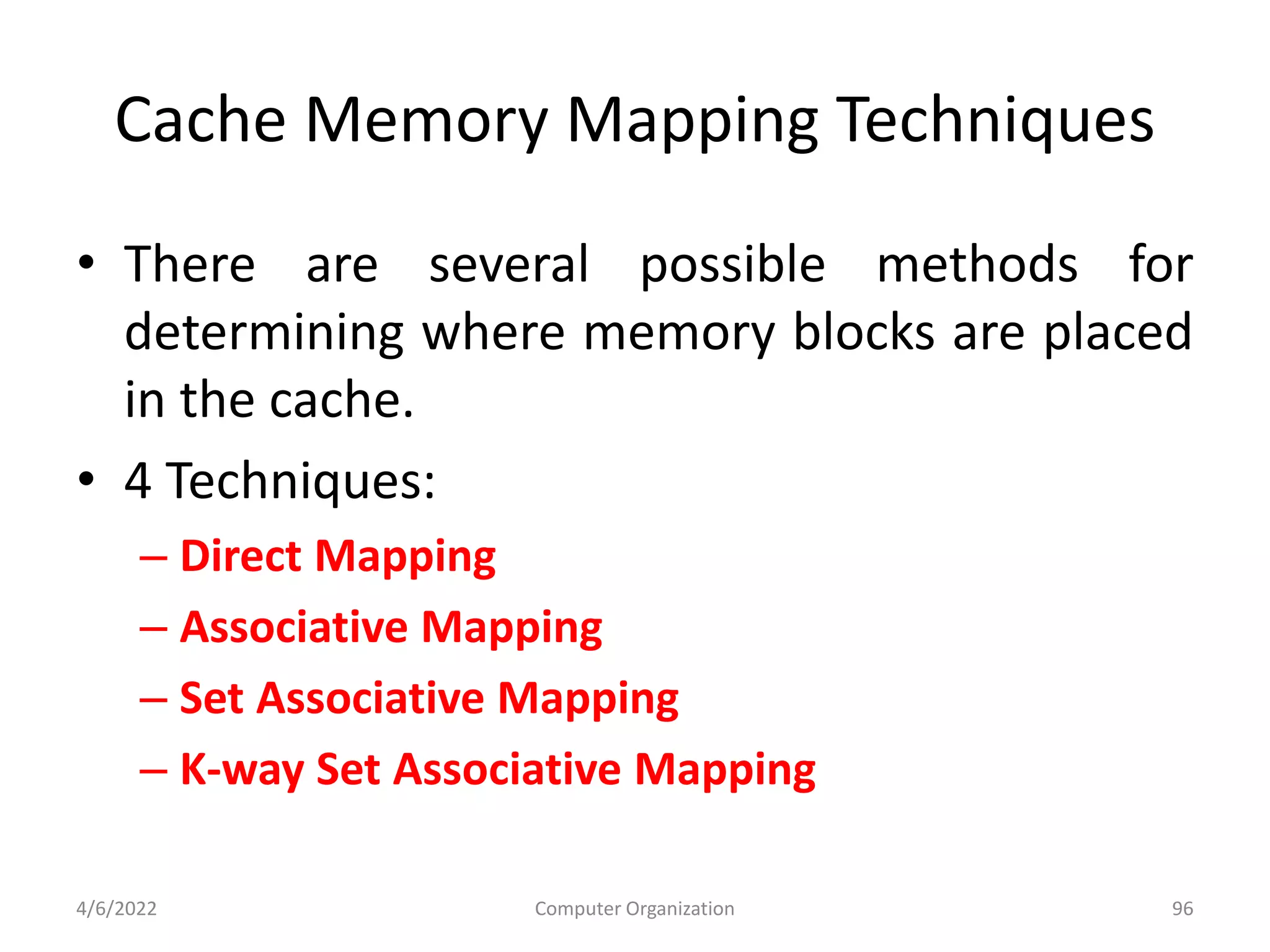 Cache Memory Mapping Techniques
• There are several possible methods for
determining where memory blocks are placed
in the cache.
• 4 Techniques:
– Direct Mapping
– Associative Mapping
– Set Associative Mapping
– K-way Set Associative Mapping
4/6/2022 Computer Organization 96
 