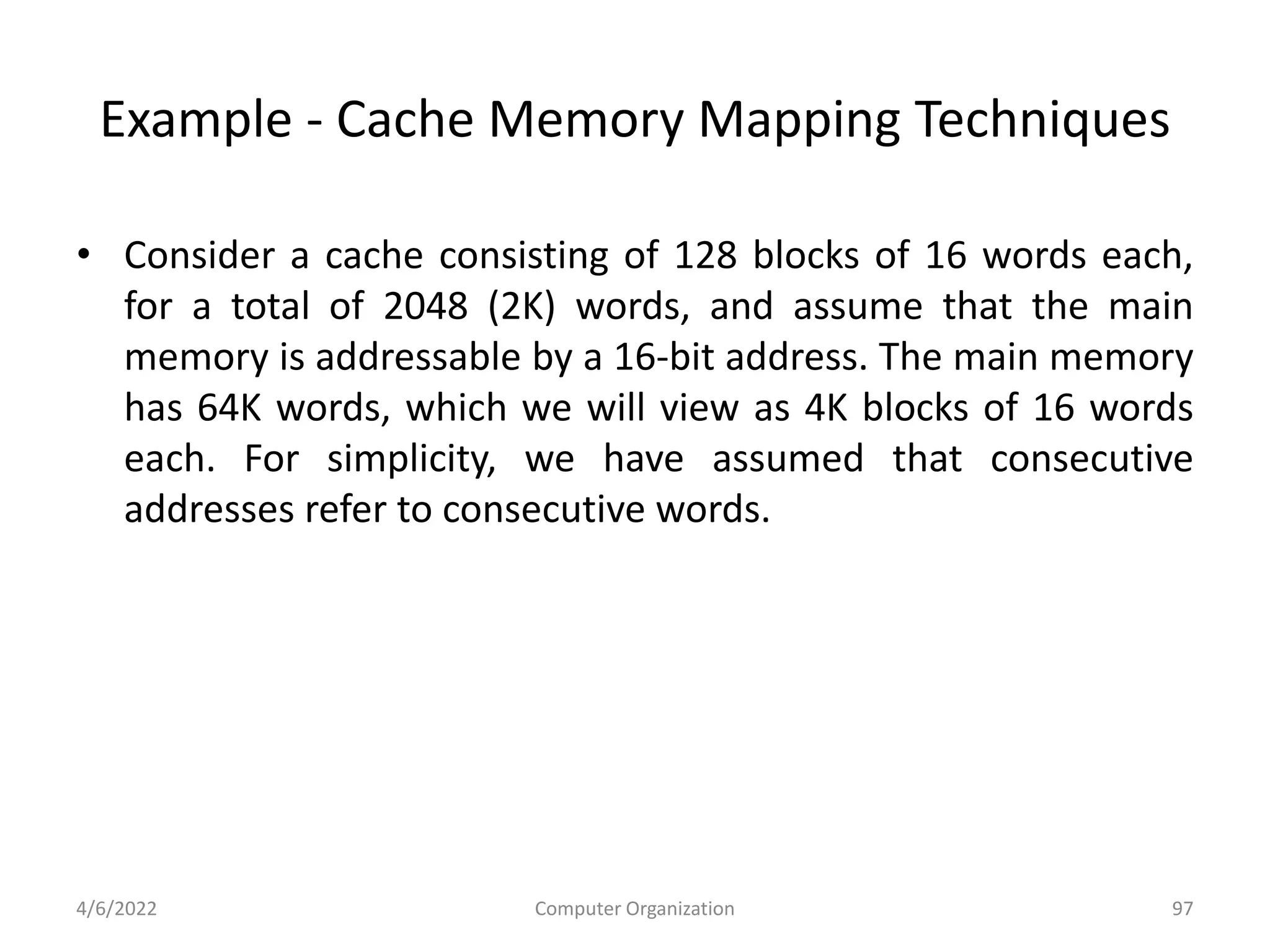 Example - Cache Memory Mapping Techniques
• Consider a cache consisting of 128 blocks of 16 words each,
for a total of 2048 (2K) words, and assume that the main
memory is addressable by a 16-bit address. The main memory
has 64K words, which we will view as 4K blocks of 16 words
each. For simplicity, we have assumed that consecutive
addresses refer to consecutive words.
4/6/2022 Computer Organization 97
 