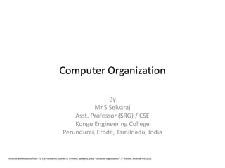 Computer Organization
By
Mr.S.Selvaraj
Asst. Professor (SRG) / CSE
Kongu Engineering College
Perundurai, Erode, Tamilnadu, India
Thanks to and Resource from : V. Carl Hamacher, Zvonko G. Vranesic, Safwat G. Zaky “Computer organization”, 5th Edition, McGraw Hill, 2012
 