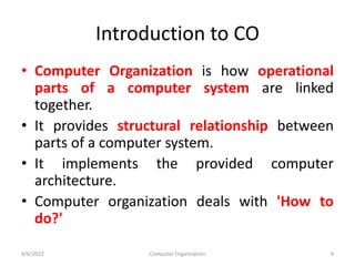 Introduction to CO
• Computer Organization is how operational
parts of a computer system are linked
together.
• It provides structural relationship between
parts of a computer system.
• It implements the provided computer
architecture.
• Computer organization deals with 'How to
do?'
4/6/2022 Computer Organization 4
 