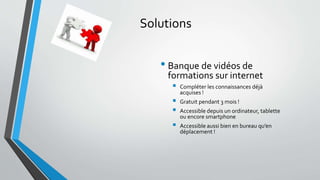 Solutions 
• Banque de vidéos de 
formations sur internet 
 Compléter les connaissances déjà 
acquises ! 
 Gratuit pendant 3 mois ! 
 Accessible depuis un ordinateur, tablette 
ou encore smartphone 
 Accessible aussi bien en bureau qu’en 
déplacement ! 
 