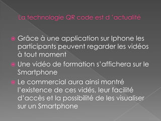  Grâce à une application sur Iphone les
  participants peuvent regarder les vidéos
  à tout moment
 Une vidéo de formation s’affichera sur le
  Smartphone
 Le commercial aura ainsi montré
  l’existence de ces vidés, leur facilité
  d’accès et la possibilité de les visualiser
  sur un Smartphone
 