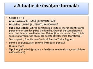 a.Situaţie de învăţare formală:
• Clasa: a II – a
• Aria curriculară: LIMBĂ ŞI COMUNICARE
• Disciplina: LIMBA ŞI LITERATURA ROMÂNĂ
• Subiectul lecţiei: Citirea conştientă a textului literar. Identificarea
persoanelor care fac parte din familie. Exerciţii de completare a
unui text lacunar cu diminutive, fără noţiuni de teorie. Exerciţii de
scriere a formelor de plural ale substantivelor (fără teoretizare).
• Text suport: „Familia mea” – după Baruţu Tudor Arghezi.
• Semne de punctuaţie: semnul întrebării, punctul.
• Durata: 2 ore
• Tipul lecţiei: mixtă (predare – învăţare, reactualizare, consolidare,
autoevaluare)
 