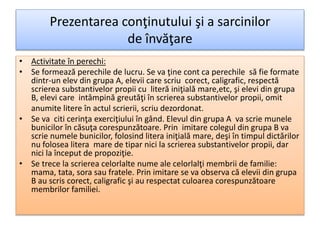 Prezentarea conţinutului şi a sarcinilor
de învăţare
• Activitate în perechi:
• Se formează perechile de lucru. Se va ţine cont ca perechile să fie formate
dintr-un elev din grupa A, elevii care scriu corect, caligrafic, respectă
scrierea substantivelor propii cu literă iniţială mare,etc, şi elevi din grupa
B, elevi care intâmpină greutăţi în scrierea substantivelor propii, omit
anumite litere în actul scrierii, scriu dezordonat.
• Se va citi cerinţa exerciţiului în gând. Elevul din grupa A va scrie munele
bunicilor în căsuţa corespunzătoare. Prin imitare colegul din grupa B va
scrie numele bunicilor, folosind litera iniţială mare, deşi în timpul dictărilor
nu folosea litera mare de tipar nici la scrierea substantivelor propii, dar
nici la început de propoziţie.
• Se trece la scrierea celorlalte nume ale celorlalţi membrii de familie:
mama, tata, sora sau fratele. Prin imitare se va observa că elevii din grupa
B au scris corect, caligrafic şi au respectat culoarea corespunzătoare
membrilor familiei.
 
