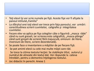 • Toţi elevii îşi vor scrie numele pe fişă. Aceste fişe vor fi afişate la
panoul intitulat„Familia”
• La sfârşitul orei toţi elevii vor trece prin faţa panoului, vor urmări:
corectitudinea scrierii cuvintelor, caligrafie şi integritatea
cuvintelor.
• Fecare elev va aplica pe fişa colegilor câte o figurină: „masca râde”
când nu sunt greseli, iar scrierea este caligrafică, „masca plânge”
când sunt greşeli de scriere( fără majusculă, omisiuni de litere,
inversiuni de litere, scriere dezordonată).
• Se poate face o inventariere a măştilor de pe fiecare fişă.
• Se pot aminti elevii cu cele mai multe măşti care râd.
Se trece la citirea textului lecţiei. Se stabileşte titlul, autorul şi
numărul de alineate din textul dat. Vor răspunde la cateva
întrebări, pentru a demontra înţelegerea textului.
• Joc didactic în perechi. Anexa 1
 