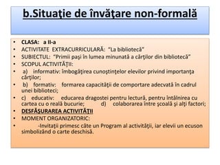 b.Situaţie de învăţare non-formală
• CLASA: a II-a
• ACTIVITATE EXTRACURRICULARǍ: “La bibliotecǎ”
• SUBIECTUL: “Primii paşi în lumea minunatǎ a cǎrţilor din bibliotecǎ”
• SCOPUL ACTIVITǍŢII:
• a) informativ: îmbogǎţirea cunoştinţelor elevilor privind importanţa
cǎrţilor;
• b) formativ: formarea capacitǎţii de comportare adecvatǎ în cadrul
unei biblioteci;
• c) educativ: educarea dragostei pentru lecturǎ, pentru întâlnirea cu
cartea cu o realǎ bucurie; d) colaborarea între şcoalǎ şi alţi factori;
• DESFǍŞURAREA ACTIVITǍŢII
• MOMENT ORGANIZATORIC:
• -Invitaţii primesc câte un Program al activitǎţii, iar elevii un ecuson
simbolizând o carte deschisǎ.
 