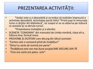 PREZENTAREA ACTIVITǍŢII:
• *Astǎzi este o zi deosebitǎ şi va trebui sǎ realizǎm împreunǎ o
activitate deosebitǎ. Activitatea portǎ titilul “Primii paşi în minunata
lume a cǎrţilor din bibliotecǎ”, iar scopul ei se va observa pe mǎsurǎ
ce aceasta îşi va derula cursul.
• *Prezentarea invitaţilor şi a elevilor.
• SCENETA “COMOARA” din manualul de Limba românǎ, clasa aII-a,
Editura Ana, format mare
• PROVERBE ŞI ZICǍTORI care decurg din tâlcul scenetei:
• “Cartea este o comoarǎ plinǎ de învăţături”
• “Omul cu carte de luminǎ are parte”
• “Învăţătura este cea mai buna avuţieCARE DECURG DIN TÂ
• “Cine are carte are patru ochi“
 