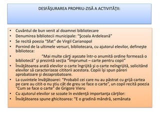 DESFǍŞURAREA PROPRIU-ZISǍ A ACTIVITǍŢII:
• Cuvântul de bun venit al doamnei bibliotecare
• Denumirea bibliotecii municipale: “Şcoala Ardeleană”
• Se recitǎ poezia “Sfat” de Virgil Carianopol
• Pornind de la ultimele versuri, bibliotecara, cu ajutorul elevilor, defineşte
biblioteca:
• “Mai multe cǎrţi aşezate într-o anumitǎ ordine formeazǎ o
bibliotecǎ” şi prezintǎ secţia “Împrumut – carte pentru copii”
• Învǎţǎtoarea aratǎ elevilor o carte îngrijitǎ şi o carte neîngrijitǎ, solicitând
elevilor sǎ caracterizeze cititorii acestora. Copiii îşi spun pǎreri
aprobatoare şi dezaprobatoare.
• La cuvintele învăţătoarei: “Probabil cei care nu au pǎstrat cu grijǎ cartea
pe care au citit-o nu ştiu cât de greu se face o carte”, un copil recitǎ poezia
“Cum se face o carte” de Grigore Vieru
• Cu ajutorul elevilor se scoate în evidenţǎ importanţa cǎrţilor:
• Învǎţǎtoarea spune ghicitoarea: “E o gradinǎ mândrǎ, semănata
 
