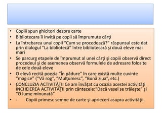 • Copiii spun ghicitori despre carte
• Bibliotecara îi invitǎ pe copii sǎ împrumute cǎrţi
• La întrebarea unui copil “Cum se procedeazǎ?” rǎspunsul este dat
prin dialogul “La bibliotecǎ” între bibliotecarǎ şi douǎ eleve mai
mari
• Se parcurg etapele de împrumut al unei cărţi şi copiii observǎ direct
procedeul şi de asemenea observǎ formulele de adresare folosite
de cele douǎ eleve
• O elevǎ recitǎ poezia “În pădure” în care existǎ multe cuvinte
“magice” (“Vǎ rog”, “Mulţumesc”, “Bunǎ ziua”, etc.)
• CONCLUZIA ACTIVITǍŢII Ce am învǎţat cu ocazia acestei activitǎţi
ÎNCHEIEREA ACTIVITǍŢII prin cântecele:“Dacǎ vesel se trǎieşte” şi
“O lume minunatǎ”
• - Copiii primesc semne de carte şi aprieceri asupra activităţii.
 