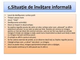 c.Situaţie de învăţare informală
• Locul de desfăşurare: curtea şcolii
• Timpul: pauza mare
• Jocul: “Vieţi”
• Desfăşurarea activităţii:
• Elevii se împart in două echipe;
• Se explica regulile jocului de catre un elev: echipa celor care „vânează” se află în
exteriorul cercului, nu au voie sa calce pe linie. Acestia vor arunca cu mingea
pentru a-i lovi pe elevii din centrul cercului, care se vor feri sau dacă vor prinde
mingea în braţe voi câştiga o viaţă, acest lucru însemnând ca dacă sunt loviţi o dată
cu mingea mai pot continua jocul;
• O echipă se află în centrul cercului;
• Se fac cateva exerciţii de probă, sa se observe dacă toţi au înţeles regulile jocului;
• Câştigă echipa care „a vânat” toţi elevii cu mingea;
• Jocul se poate relua, mingea aparţimând echipei care a câştigat;
• Jocul poate continua şi în altă pauză sau în altă zi;
 