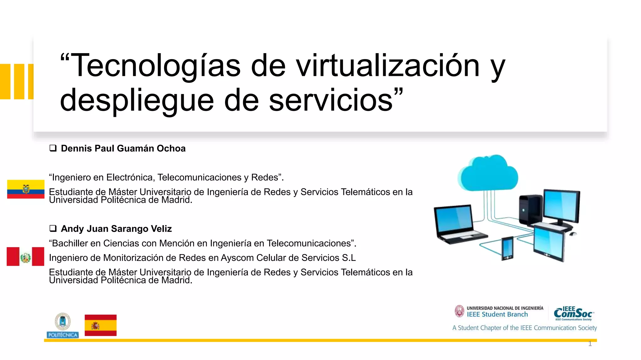 “Tecnologías de virtualización y
despliegue de servicios”
 Dennis Paul Guamán Ochoa
“Ingeniero en Electrónica, Telecomunicaciones y Redes”.
Estudiante de Máster Universitario de Ingeniería de Redes y Servicios Telemáticos en la
Universidad Politécnica de Madrid.
 Andy Juan Sarango Veliz
“Bachiller en Ciencias con Mención en Ingeniería en Telecomunicaciones”.
Ingeniero de Monitorización de Redes en Ayscom Celular de Servicios S.L
Estudiante de Máster Universitario de Ingeniería de Redes y Servicios Telemáticos en la
Universidad Politécnica de Madrid.
1
 