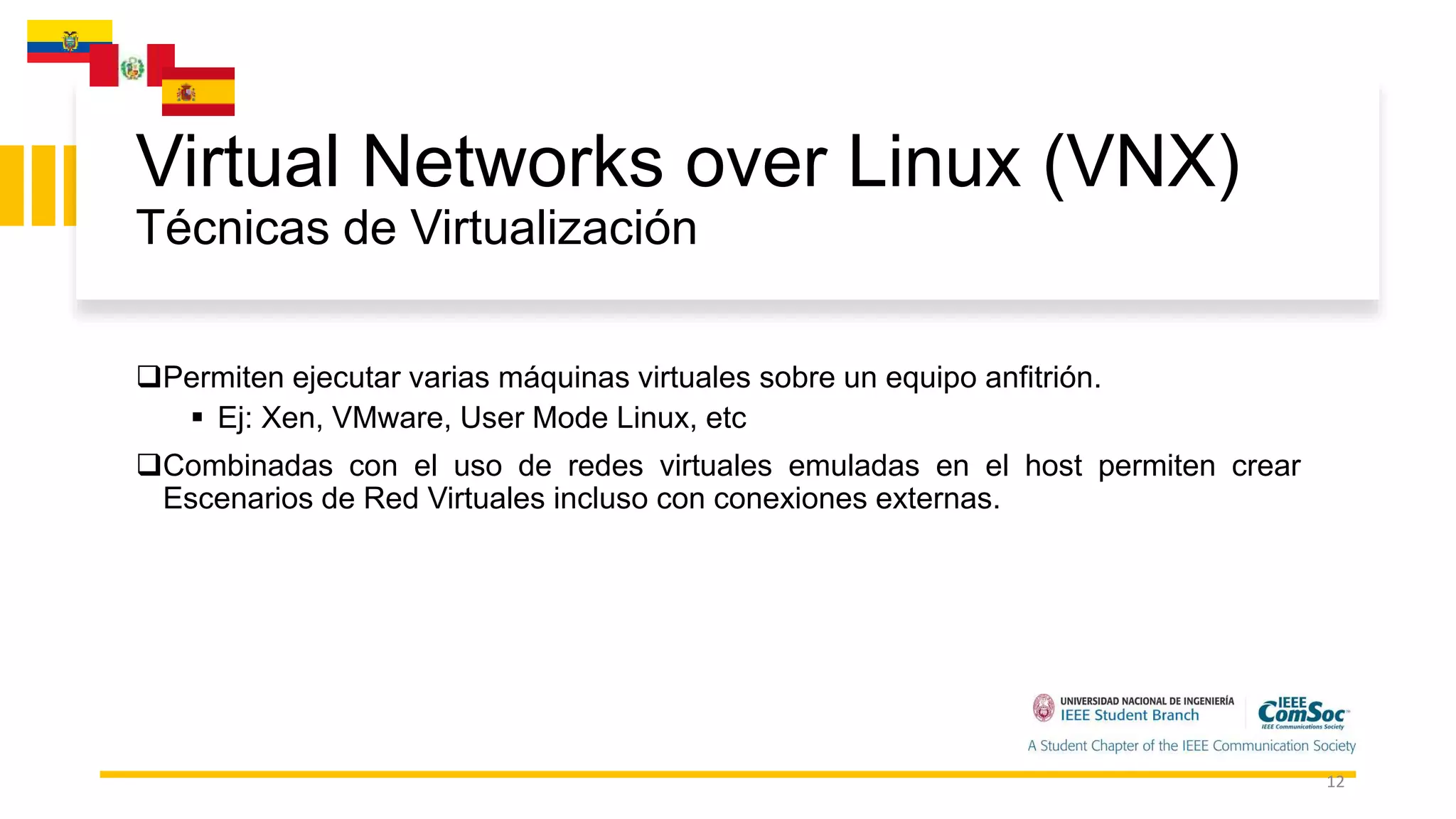 Virtual Networks over Linux (VNX)
Técnicas de Virtualización
12
Permiten ejecutar varias máquinas virtuales sobre un equipo anfitrión.
 Ej: Xen, VMware, User Mode Linux, etc
Combinadas con el uso de redes virtuales emuladas en el host permiten crear
Escenarios de Red Virtuales incluso con conexiones externas.
 