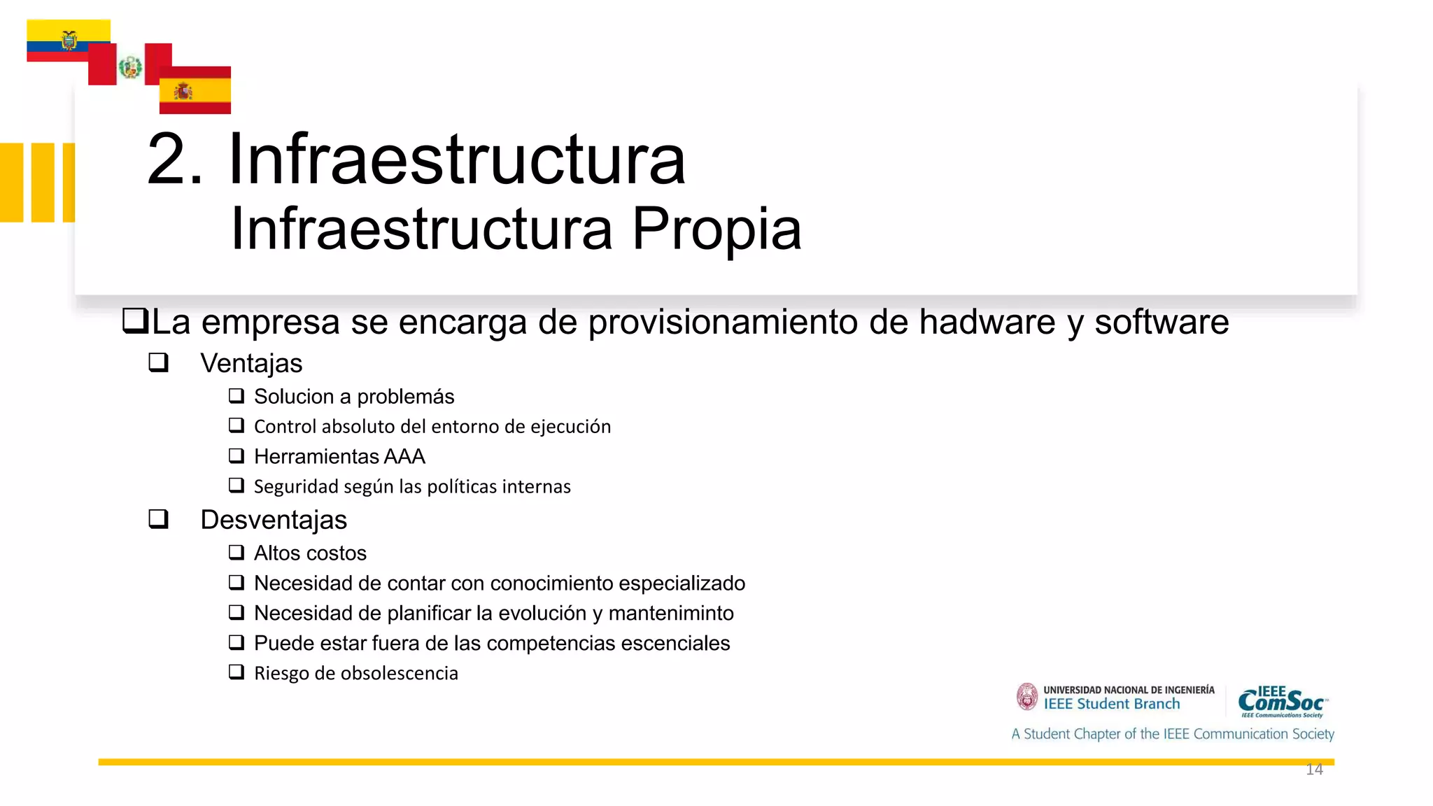 2. Infraestructura
Infraestructura Propia
14
La empresa se encarga de provisionamiento de hadware y software
 Ventajas
 Solucion a problemás
 Control absoluto del entorno de ejecución
 Herramientas AAA
 Seguridad según las políticas internas
 Desventajas
 Altos costos
 Necesidad de contar con conocimiento especializado
 Necesidad de planificar la evolución y manteniminto
 Puede estar fuera de las competencias escenciales
 Riesgo de obsolescencia
 