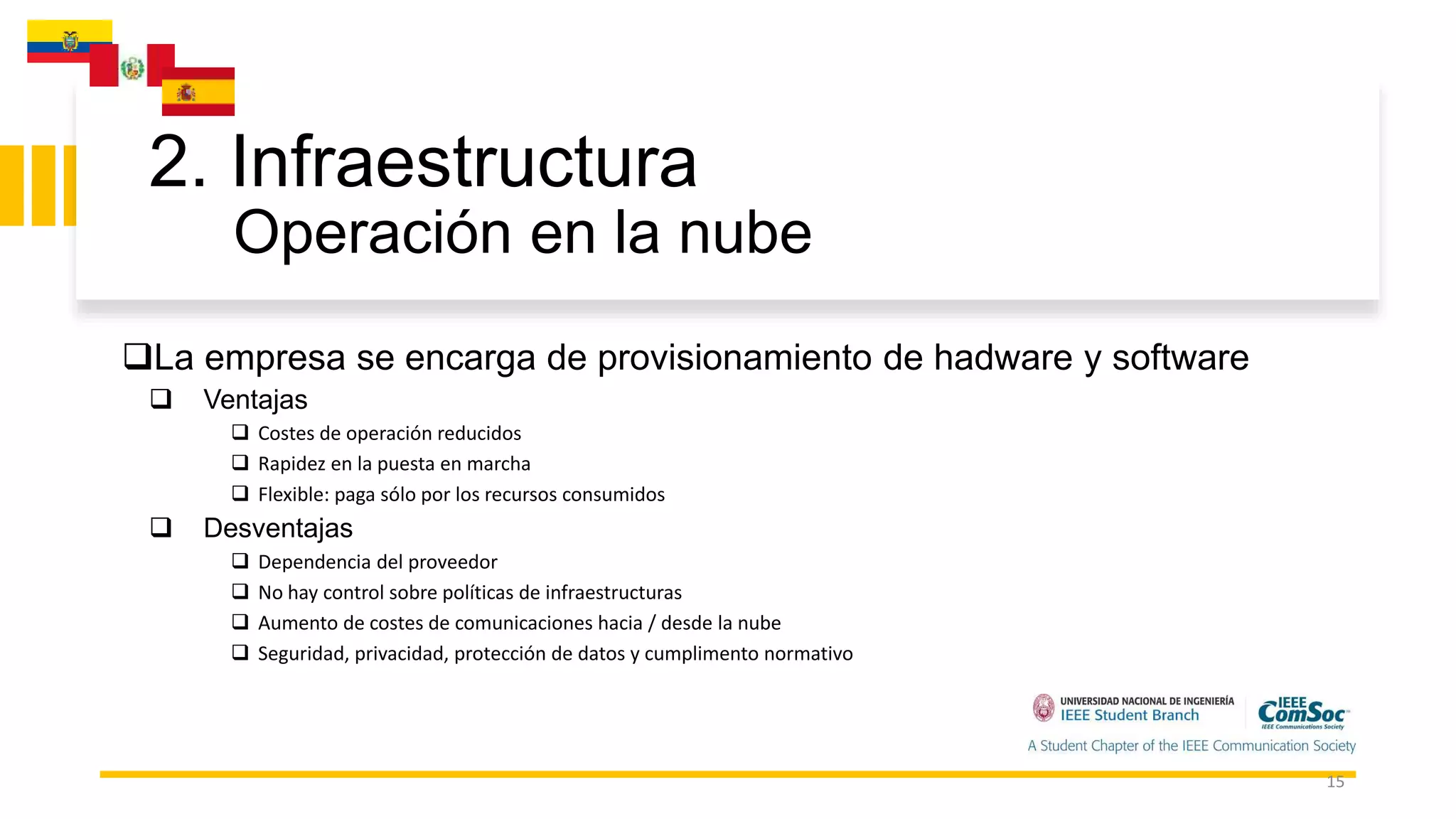 2. Infraestructura
Operación en la nube
15
La empresa se encarga de provisionamiento de hadware y software
 Ventajas
 Costes de operación reducidos
 Rapidez en la puesta en marcha
 Flexible: paga sólo por los recursos consumidos
 Desventajas
 Dependencia del proveedor
 No hay control sobre políticas de infraestructuras
 Aumento de costes de comunicaciones hacia / desde la nube
 Seguridad, privacidad, protección de datos y cumplimento normativo
 