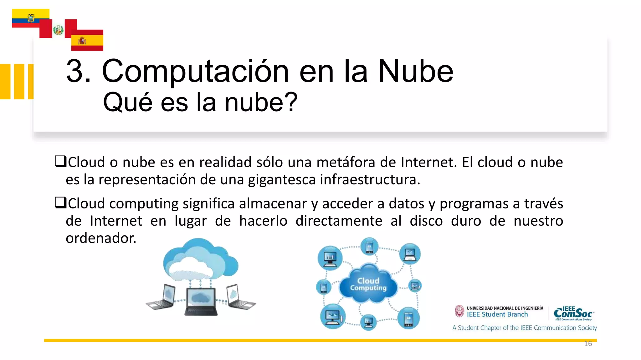 3. Computación en la Nube
Qué es la nube?
16
Cloud o nube es en realidad sólo una metáfora de Internet. El cloud o nube
es la representación de una gigantesca infraestructura.
Cloud computing significa almacenar y acceder a datos y programas a través
de Internet en lugar de hacerlo directamente al disco duro de nuestro
ordenador.
 