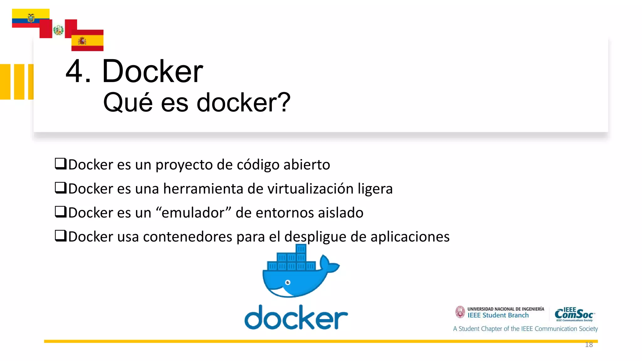 4. Docker
Qué es docker?
18
Docker es un proyecto de código abierto
Docker es una herramienta de virtualización ligera
Docker es un “emulador” de entornos aislado
Docker usa contenedores para el despligue de aplicaciones
 