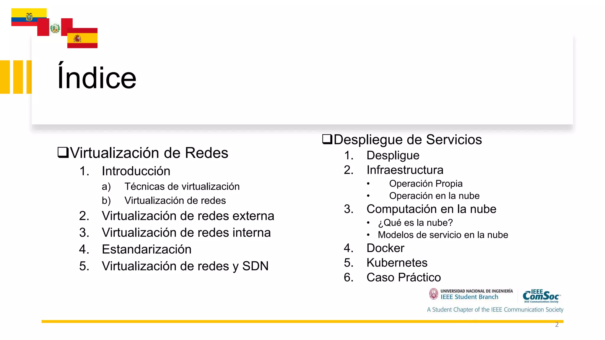 Índice
Virtualización de Redes
1. Introducción
a) Técnicas de virtualización
b) Virtualización de redes
2. Virtualización de redes externa
3. Virtualización de redes interna
4. Estandarización
5. Virtualización de redes y SDN
Despliegue de Servicios
1. Despligue
2. Infraestructura
• Operación Propia
• Operación en la nube
3. Computación en la nube
• ¿Qué es la nube?
• Modelos de servicio en la nube
4. Docker
5. Kubernetes
6. Caso Práctico
2
 