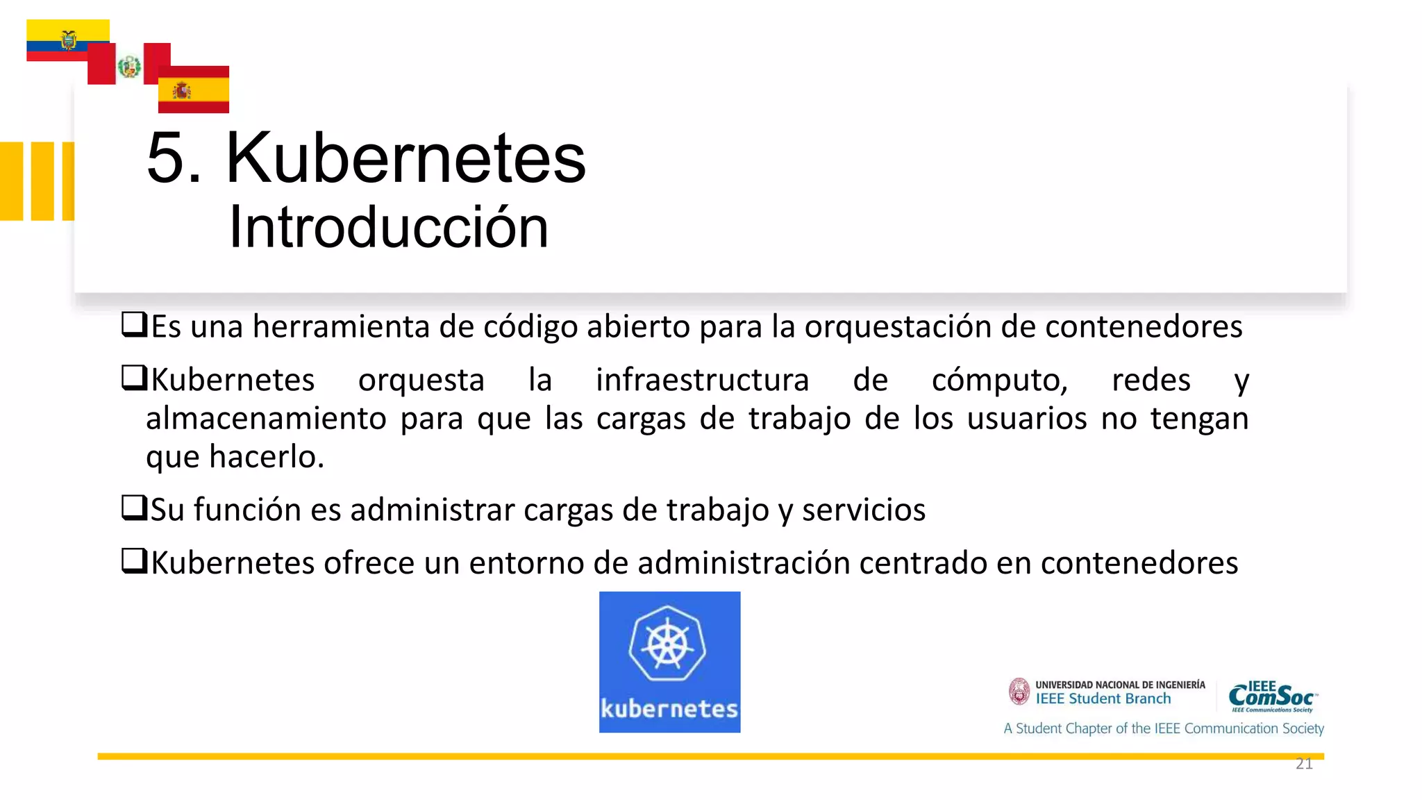 5. Kubernetes
Introducción
21
Es una herramienta de código abierto para la orquestación de contenedores
Kubernetes orquesta la infraestructura de cómputo, redes y
almacenamiento para que las cargas de trabajo de los usuarios no tengan
que hacerlo.
Su función es administrar cargas de trabajo y servicios
Kubernetes ofrece un entorno de administración centrado en contenedores
 