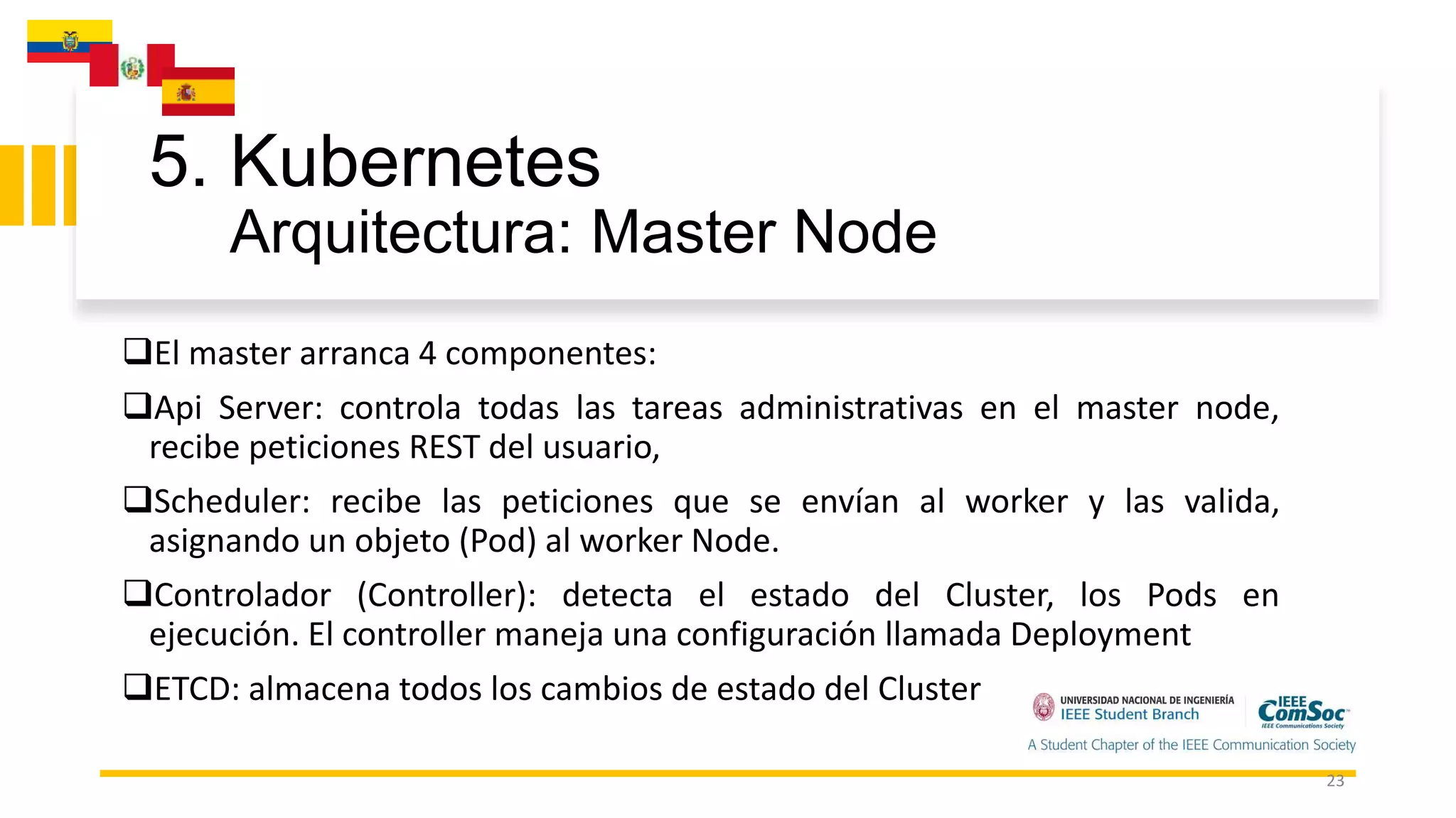 5. Kubernetes
Arquitectura: Master Node
23
El master arranca 4 componentes:
Api Server: controla todas las tareas administrativas en el master node,
recibe peticiones REST del usuario,
Scheduler: recibe las peticiones que se envían al worker y las valida,
asignando un objeto (Pod) al worker Node.
Controlador (Controller): detecta el estado del Cluster, los Pods en
ejecución. El controller maneja una configuración llamada Deployment
ETCD: almacena todos los cambios de estado del Cluster
 