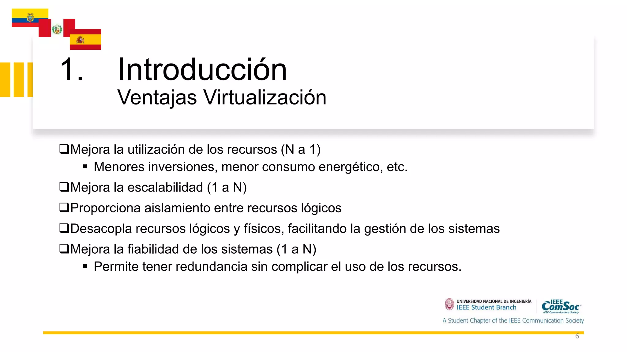 1. Introducción
Ventajas Virtualización
6
Mejora la utilización de los recursos (N a 1)
 Menores inversiones, menor consumo energético, etc.
Mejora la escalabilidad (1 a N)
Proporciona aislamiento entre recursos lógicos
Desacopla recursos lógicos y físicos, facilitando la gestión de los sistemas
Mejora la fiabilidad de los sistemas (1 a N)
 Permite tener redundancia sin complicar el uso de los recursos.
 