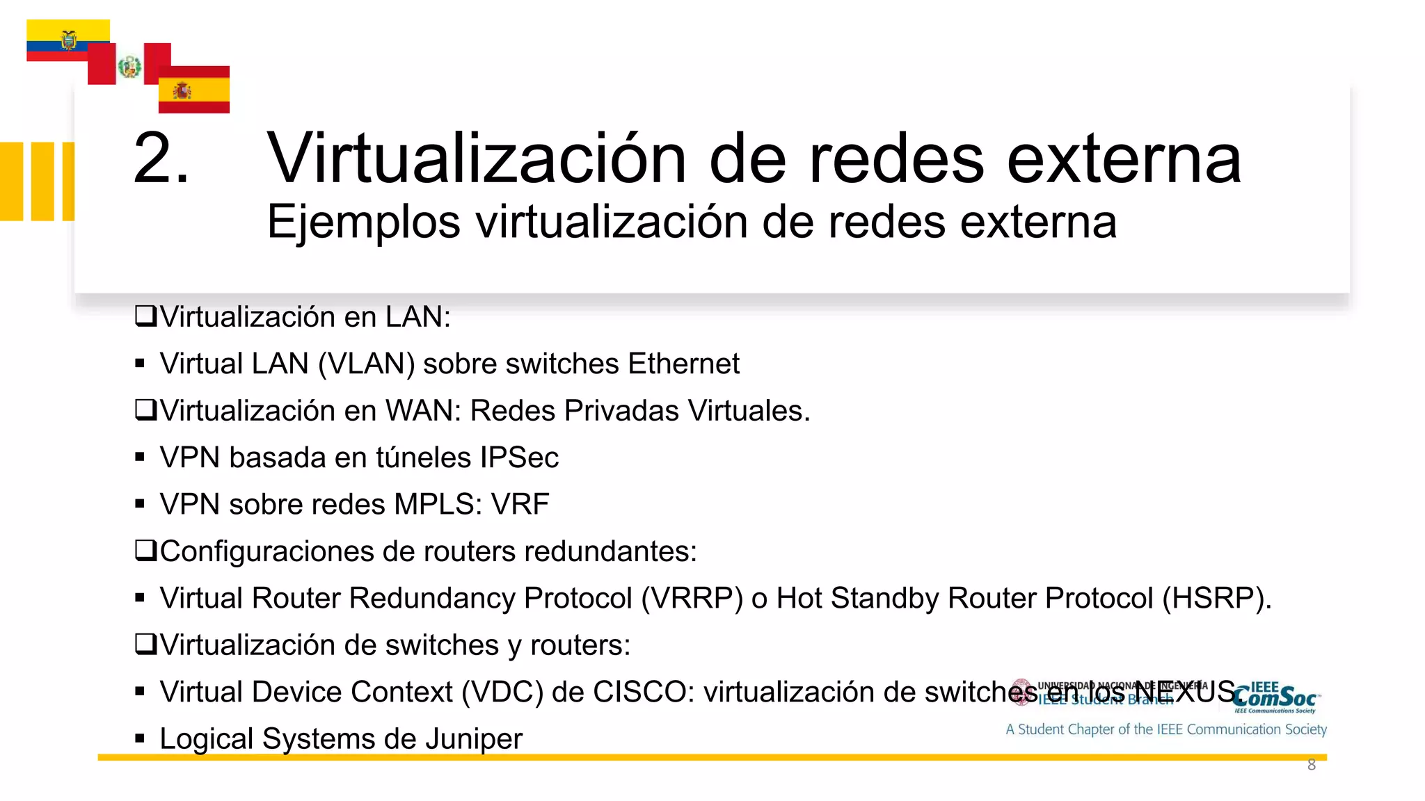 2. Virtualización de redes externa
Ejemplos virtualización de redes externa
8
Virtualización en LAN:
 Virtual LAN (VLAN) sobre switches Ethernet
Virtualización en WAN: Redes Privadas Virtuales.
 VPN basada en túneles IPSec
 VPN sobre redes MPLS: VRF
Configuraciones de routers redundantes:
 Virtual Router Redundancy Protocol (VRRP) o Hot Standby Router Protocol (HSRP).
Virtualización de switches y routers:
 Virtual Device Context (VDC) de CISCO: virtualización de switches en los NEXUS.
 Logical Systems de Juniper
 