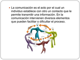 La comunicación es el acto por el cual un individuo establece con otro un contacto que le permite transmitir una información. En la comunicación intervienen diversos elementos que pueden facilitar o dificultar el proceso.