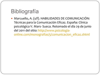BibliografíaMarcuello, A. (s/f). HABILIDADES DE COMUNICACIÓN: Técnicas para la Comunicación Eficaz. España: Clinica psicológica V. Mars- Sueca. Retomado el día 29 de junio del 2011 del sitio: http://www.psicologia-online.com/monografias/5/comunicacion_eficaz.shtml