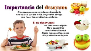 ImportanciaImportancia deldel desayunodesayuno
El desayuno es una comida muy importante
que ayuda a que los niños tengan más energía
para hacer las actividades escolares.
Si no desayunas:
-Te cansas más rápido
-No te concentras
-Andas de mal humor
-Sacas malas calificaciones
-No puedes hacer deporte