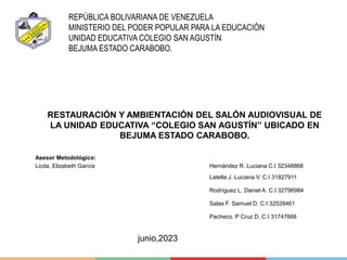 目录
content
REPÚBLICA BOLIVARIANA DE VENEZUELA
MINISTERIO DEL PODER POPULAR PARA LA EDUCACIÓN
UNIDAD EDUCATIVA COLEGIO SAN AGUSTÍN
BEJUMA ESTADO CARABOBO.
RESTAURACIÓN Y AMBIENTACIÓN DEL SALÓN AUDIOVISUAL DE
LA UNIDAD EDUCATIVA “COLEGIO SAN AGUSTÍN” UBICADO EN
BEJUMA ESTADO CARABOBO.
Asesor Metodológico: Autores:
Licda. Elizabeth García Hernández R. Luciana C.I 32348868
Latella J. Luciana V. C.I 31827911
Rodríguez L. Daniel A. C.I 32796984
Salas F. Samuel D. C.I 32528461
Pacheco. P Cruz D. C.I 31747668
junio,2023
 