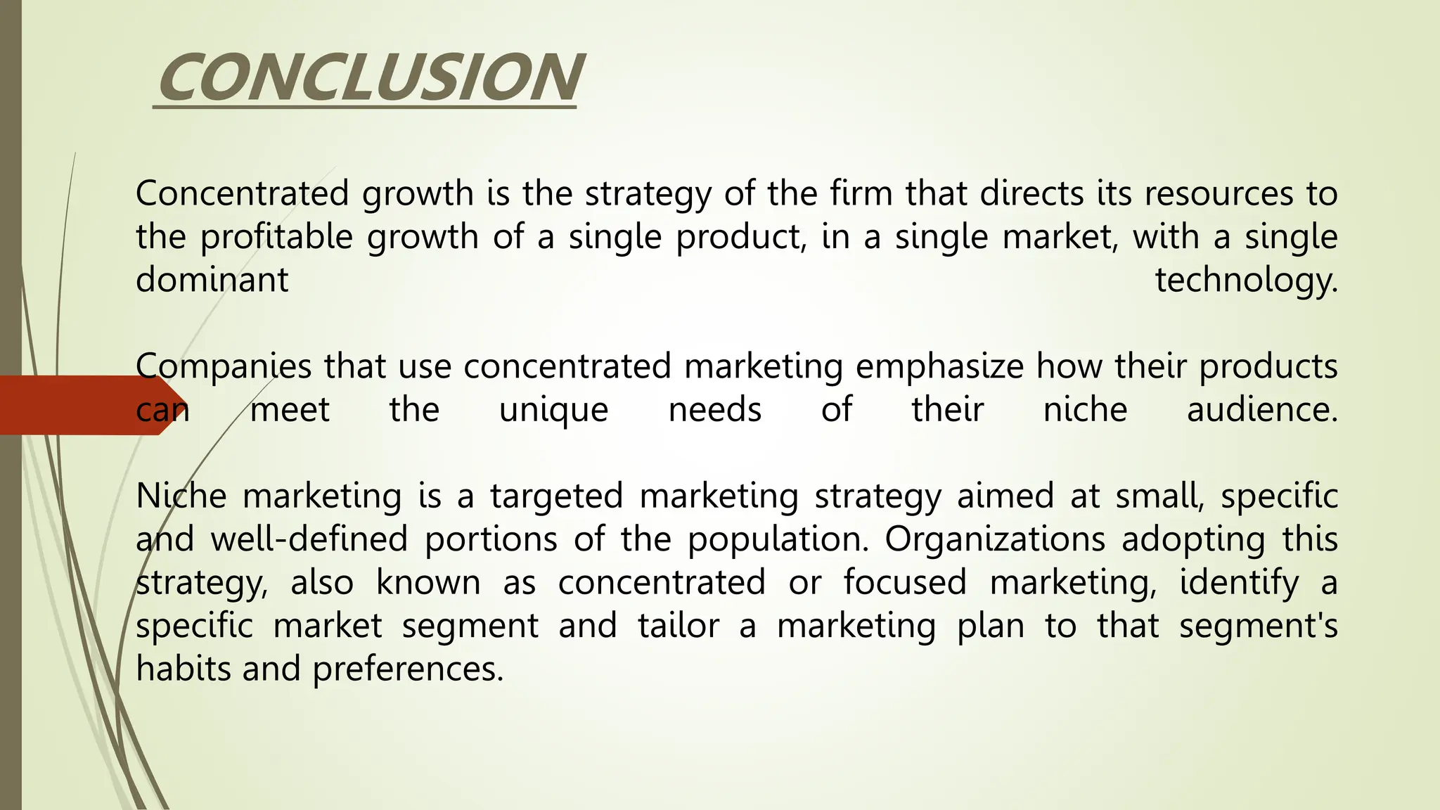 Concentrated growth is the strategy of the firm that directs its resources to
the profitable growth of a single product, in a single market, with a single
dominant technology.
Companies that use concentrated marketing emphasize how their products
can meet the unique needs of their niche audience.
Niche marketing is a targeted marketing strategy aimed at small, specific
and well-defined portions of the population. Organizations adopting this
strategy, also known as concentrated or focused marketing, identify a
specific market segment and tailor a marketing plan to that segment's
habits and preferences.
CONCLUSION
 
