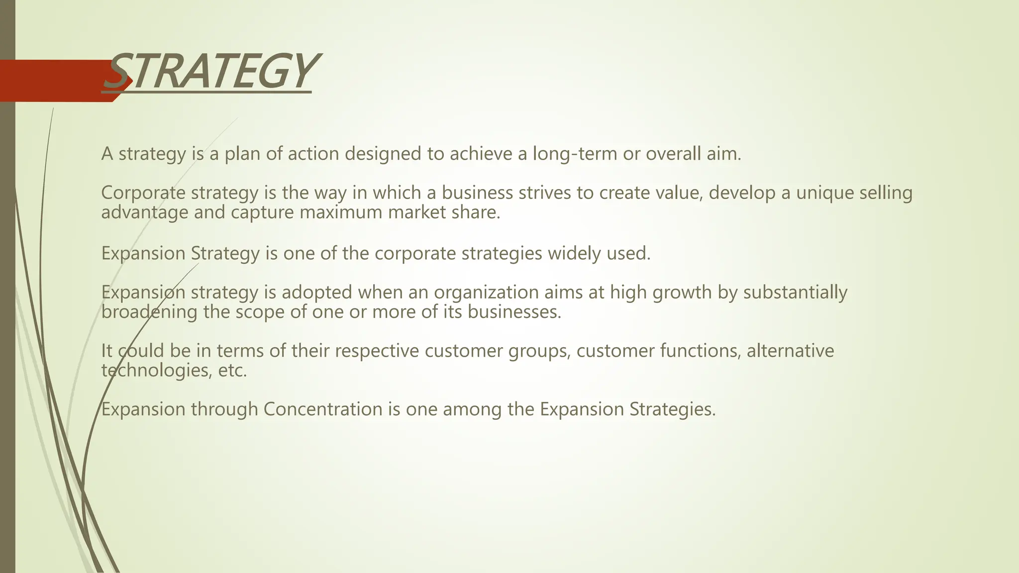 STRATEGY
A strategy is a plan of action designed to achieve a long-term or overall aim.
Corporate strategy is the way in which a business strives to create value, develop a unique selling
advantage and capture maximum market share.
Expansion Strategy is one of the corporate strategies widely used.
Expansion strategy is adopted when an organization aims at high growth by substantially
broadening the scope of one or more of its businesses.
It could be in terms of their respective customer groups, customer functions, alternative
technologies, etc.
Expansion through Concentration is one among the Expansion Strategies.
 