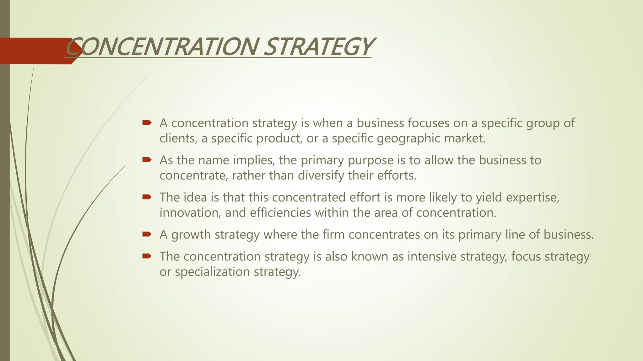 CONCENTRATION STRATEGY
 A concentration strategy is when a business focuses on a specific group of
clients, a specific product, or a specific geographic market.
 As the name implies, the primary purpose is to allow the business to
concentrate, rather than diversify their efforts.
 The idea is that this concentrated effort is more likely to yield expertise,
innovation, and efficiencies within the area of concentration.
 A growth strategy where the firm concentrates on its primary line of business.
 The concentration strategy is also known as intensive strategy, focus strategy
or specialization strategy.
 
