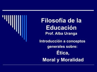 Filosofía de la
Educación
Prof. Alba Uranga
Introducción a conceptos
generales sobre:
Ética,
Moral y Moralidad
 