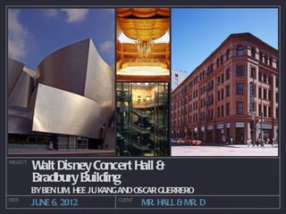 PROJECT
          W Disney Concert Hall &
            alt
          Bradbury Building
          BYBEN LIM, HEE JU KANG AND OSCAR GUERRERO
DATE                           CLIENT
          JUNE 6, 2012                  MR. HALL & MR. D
 