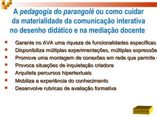 A pedagogia do parangolé ou como cuidar
da materialidade da comunicação interativa
no desenho didático e na mediação docente
 Garante no AVA uma riqueza de funcionalidades específicasGarante no AVA uma riqueza de funcionalidades específicas
 Disponibiliza múltiplas experimentações, múltiplas expressõeDisponibiliza múltiplas experimentações, múltiplas expressões
 Promove uma montagem de conexões em rede que permite mPromove uma montagem de conexões em rede que permite m
 Provoca situações de inquietação criadoraProvoca situações de inquietação criadora
 Arquiteta percursos hipertextuaisArquiteta percursos hipertextuais
 Mobiliza a experiência do conhecimentoMobiliza a experiência do conhecimento
 Desenvolve rubricas de avaliação formativaDesenvolve rubricas de avaliação formativa
contatos
 