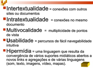 IntertextualidadeIntertextualidade = conexões com outros= conexões com outros
sites ou documentossites ou documentos
IntratextualidadeIntratextualidade = conexões no mesmo= conexões no mesmo
documentodocumento
 MultivocalidadeMultivocalidade = multiplicidade de pontos= multiplicidade de pontos
de vistade vista
 UUsabilidadesabilidade = percursos de fácil navegabilidade= percursos de fácil navegabilidade
intuitivaintuitiva
 HipermídiaHipermídia = uma linguagem que resulta da= uma linguagem que resulta da
convergência de vários suportes midiáticos abertos aconvergência de vários suportes midiáticos abertos a
novos links e agregações e de várias linguagensnovos links e agregações e de várias linguagens
(som, texto, imagens, vídeo, mapas).(som, texto, imagens, vídeo, mapas). voltar
 
