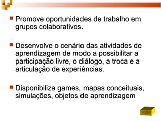  Promove oportunidades de trabalho emPromove oportunidades de trabalho em
grupos colaborativos.grupos colaborativos.
 Desenvolve o cenário das atividades deDesenvolve o cenário das atividades de
aprendizagem de modo a possibilitar aaprendizagem de modo a possibilitar a
participação livre, o diálogo, a troca e aparticipação livre, o diálogo, a troca e a
articulação de experiências.articulação de experiências.
 DDisponibilizaisponibiliza games, mapas conceituais,games, mapas conceituais,
simulações, objetos de aprendizagemsimulações, objetos de aprendizagem
voltar
 