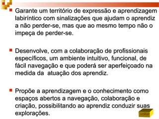  Garante um território de expressão e aprendizagemGarante um território de expressão e aprendizagem
labiríntico com sinalizações que ajudam o aprendizlabiríntico com sinalizações que ajudam o aprendiz
a não perder-se, mas que ao mesmo tempo não oa não perder-se, mas que ao mesmo tempo não o
impeça de perder-se.impeça de perder-se.
 Desenvolve, com a colaboração de profissionaisDesenvolve, com a colaboração de profissionais
específicos, um ambiente intuitivo, funcional, deespecíficos, um ambiente intuitivo, funcional, de
fácil navegação e que poderá ser aperfeiçoado nafácil navegação e que poderá ser aperfeiçoado na
medida da atuação dos aprendiz.medida da atuação dos aprendiz.
 Propõe a aprendizagem e o conhecimento comoPropõe a aprendizagem e o conhecimento como
espaços abertos a navegação, colaboração eespaços abertos a navegação, colaboração e
criação, possibilitando ao aprendiz conduzir suascriação, possibilitando ao aprendiz conduzir suas
explorações.explorações. voltar
 