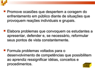  Promove ocasiões que despertem a coragem doPromove ocasiões que despertem a coragem do
enfrentamento em público diante de situações queenfrentamento em público diante de situações que
provoquem reações individuais e grupais.provoquem reações individuais e grupais.
 Elabora problemas que convoquem os estudantes aElabora problemas que convoquem os estudantes a
apresentar, defender e, se necessário, reformularapresentar, defender e, se necessário, reformular
seus pontos de vista constantemente.seus pontos de vista constantemente.
 Formula problemas voltados para oFormula problemas voltados para o
desenvolvimento de competências que possibilitemdesenvolvimento de competências que possibilitem
ao aprendiz ressignificar idéias, conceitos eao aprendiz ressignificar idéias, conceitos e
procedimentos.procedimentos. voltar
 